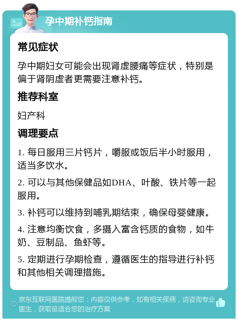 孕中期补钙指南 常见症状 孕中期妇女可能会出现肾虚腰痛等症状，特别是偏于肾阴虚者更需要注意补钙。 推荐科室 妇产科 调理要点 1. 每日服用三片钙片，嚼服或饭后半小时服用，适当多饮水。 2. 可以与其他保健品如DHA、叶酸、铁片等一起服用。 3. 补钙可以维持到哺乳期结束，确保母婴健康。 4. 注意均衡饮食，多摄入富含钙质的食物，如牛奶、豆制品、鱼虾等。 5. 定期进行孕期检查，遵循医生的指导进行补钙和其他相关调理措施。