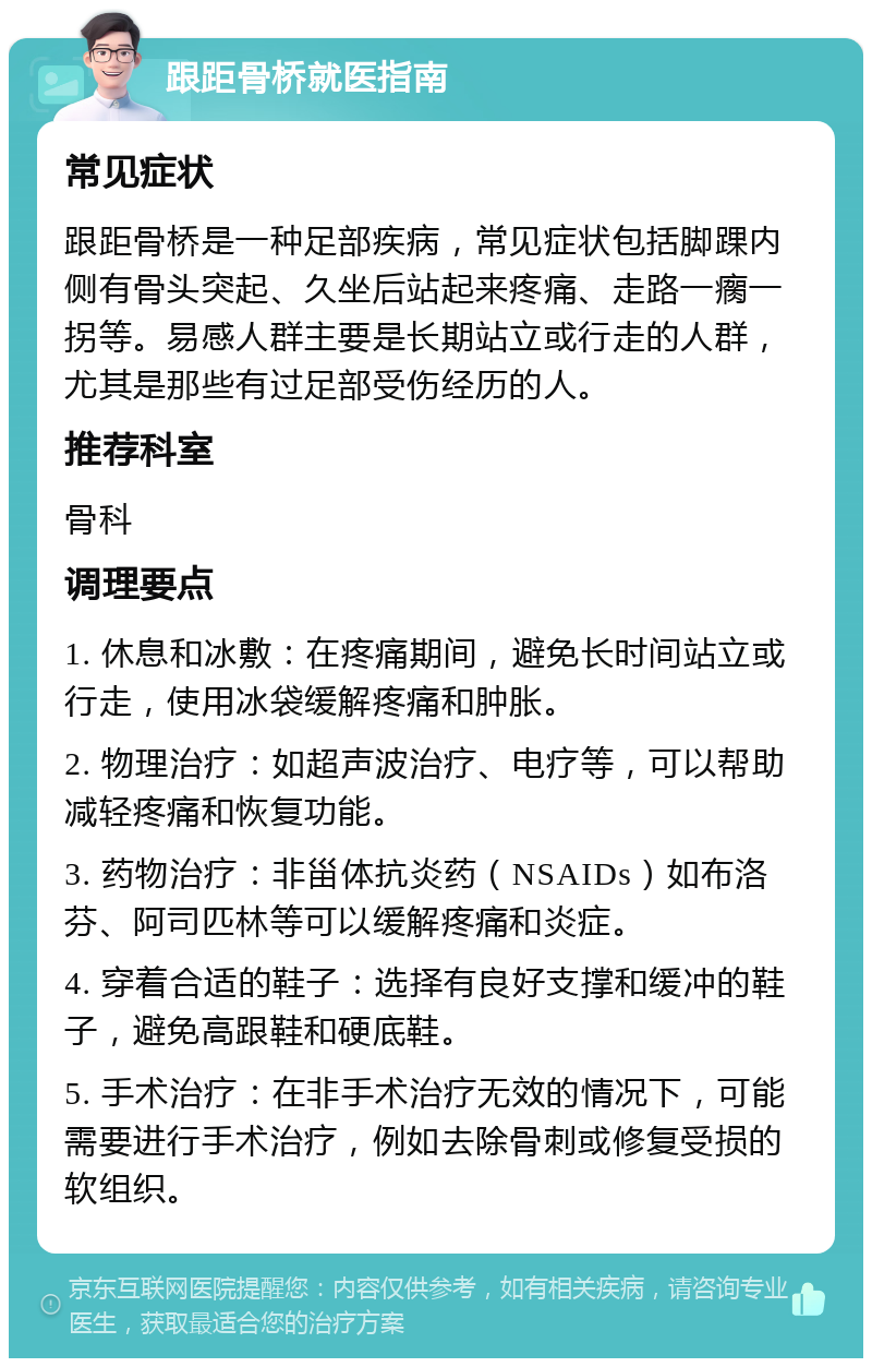 跟距骨桥就医指南 常见症状 跟距骨桥是一种足部疾病，常见症状包括脚踝内侧有骨头突起、久坐后站起来疼痛、走路一瘸一拐等。易感人群主要是长期站立或行走的人群，尤其是那些有过足部受伤经历的人。 推荐科室 骨科 调理要点 1. 休息和冰敷：在疼痛期间，避免长时间站立或行走，使用冰袋缓解疼痛和肿胀。 2. 物理治疗：如超声波治疗、电疗等，可以帮助减轻疼痛和恢复功能。 3. 药物治疗：非甾体抗炎药（NSAIDs）如布洛芬、阿司匹林等可以缓解疼痛和炎症。 4. 穿着合适的鞋子：选择有良好支撑和缓冲的鞋子，避免高跟鞋和硬底鞋。 5. 手术治疗：在非手术治疗无效的情况下，可能需要进行手术治疗，例如去除骨刺或修复受损的软组织。