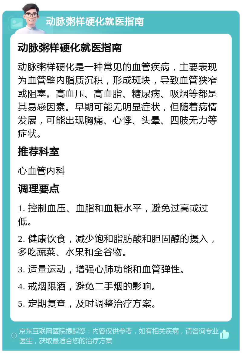 动脉粥样硬化就医指南 动脉粥样硬化就医指南 动脉粥样硬化是一种常见的血管疾病，主要表现为血管壁内脂质沉积，形成斑块，导致血管狭窄或阻塞。高血压、高血脂、糖尿病、吸烟等都是其易感因素。早期可能无明显症状，但随着病情发展，可能出现胸痛、心悸、头晕、四肢无力等症状。 推荐科室 心血管内科 调理要点 1. 控制血压、血脂和血糖水平，避免过高或过低。 2. 健康饮食，减少饱和脂肪酸和胆固醇的摄入，多吃蔬菜、水果和全谷物。 3. 适量运动，增强心肺功能和血管弹性。 4. 戒烟限酒，避免二手烟的影响。 5. 定期复查，及时调整治疗方案。