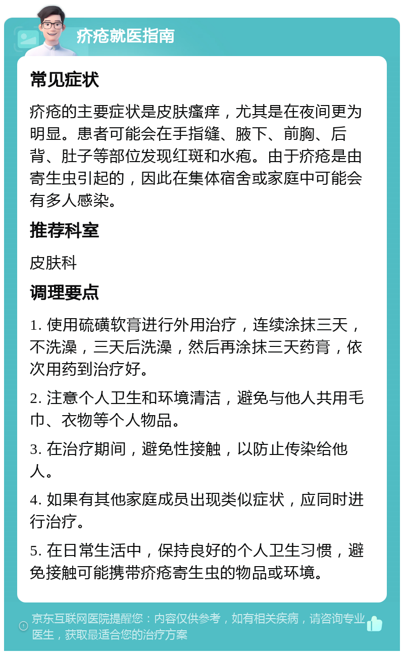 疥疮就医指南 常见症状 疥疮的主要症状是皮肤瘙痒，尤其是在夜间更为明显。患者可能会在手指缝、腋下、前胸、后背、肚子等部位发现红斑和水疱。由于疥疮是由寄生虫引起的，因此在集体宿舍或家庭中可能会有多人感染。 推荐科室 皮肤科 调理要点 1. 使用硫磺软膏进行外用治疗，连续涂抹三天，不洗澡，三天后洗澡，然后再涂抹三天药膏，依次用药到治疗好。 2. 注意个人卫生和环境清洁，避免与他人共用毛巾、衣物等个人物品。 3. 在治疗期间，避免性接触，以防止传染给他人。 4. 如果有其他家庭成员出现类似症状，应同时进行治疗。 5. 在日常生活中，保持良好的个人卫生习惯，避免接触可能携带疥疮寄生虫的物品或环境。