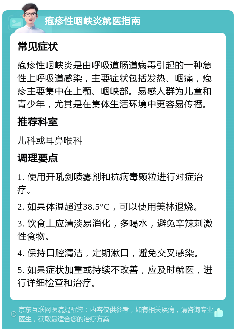 疱疹性咽峡炎就医指南 常见症状 疱疹性咽峡炎是由呼吸道肠道病毒引起的一种急性上呼吸道感染，主要症状包括发热、咽痛，疱疹主要集中在上颚、咽峡部。易感人群为儿童和青少年，尤其是在集体生活环境中更容易传播。 推荐科室 儿科或耳鼻喉科 调理要点 1. 使用开吼剑喷雾剂和抗病毒颗粒进行对症治疗。 2. 如果体温超过38.5°C，可以使用美林退烧。 3. 饮食上应清淡易消化，多喝水，避免辛辣刺激性食物。 4. 保持口腔清洁，定期漱口，避免交叉感染。 5. 如果症状加重或持续不改善，应及时就医，进行详细检查和治疗。