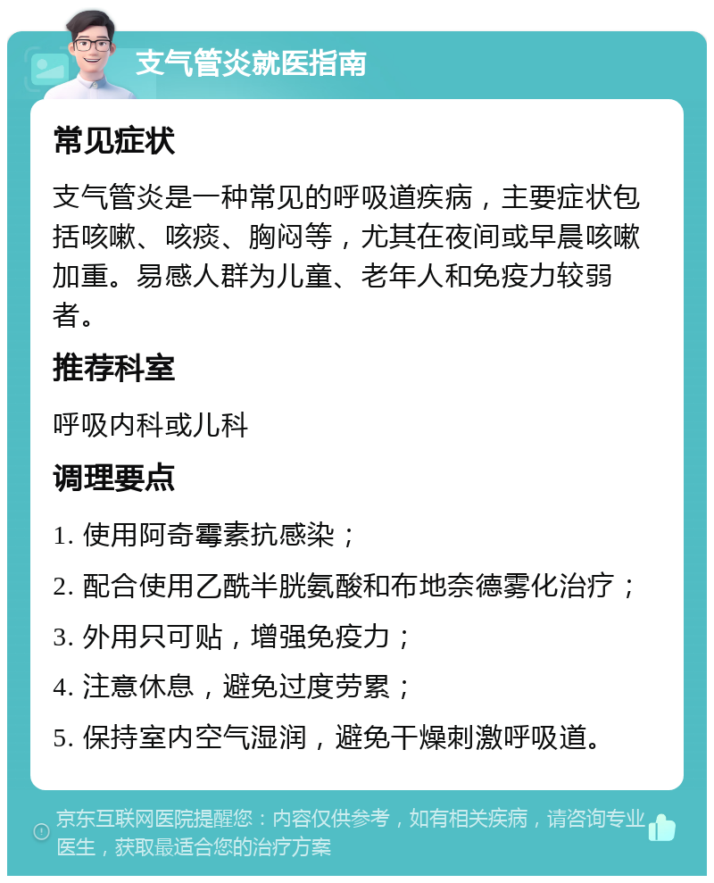 支气管炎就医指南 常见症状 支气管炎是一种常见的呼吸道疾病，主要症状包括咳嗽、咳痰、胸闷等，尤其在夜间或早晨咳嗽加重。易感人群为儿童、老年人和免疫力较弱者。 推荐科室 呼吸内科或儿科 调理要点 1. 使用阿奇霉素抗感染； 2. 配合使用乙酰半胱氨酸和布地奈德雾化治疗； 3. 外用只可贴，增强免疫力； 4. 注意休息，避免过度劳累； 5. 保持室内空气湿润，避免干燥刺激呼吸道。