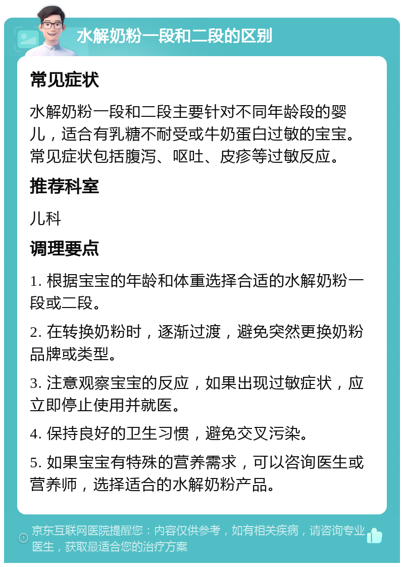 水解奶粉一段和二段的区别 常见症状 水解奶粉一段和二段主要针对不同年龄段的婴儿，适合有乳糖不耐受或牛奶蛋白过敏的宝宝。常见症状包括腹泻、呕吐、皮疹等过敏反应。 推荐科室 儿科 调理要点 1. 根据宝宝的年龄和体重选择合适的水解奶粉一段或二段。 2. 在转换奶粉时，逐渐过渡，避免突然更换奶粉品牌或类型。 3. 注意观察宝宝的反应，如果出现过敏症状，应立即停止使用并就医。 4. 保持良好的卫生习惯，避免交叉污染。 5. 如果宝宝有特殊的营养需求，可以咨询医生或营养师，选择适合的水解奶粉产品。