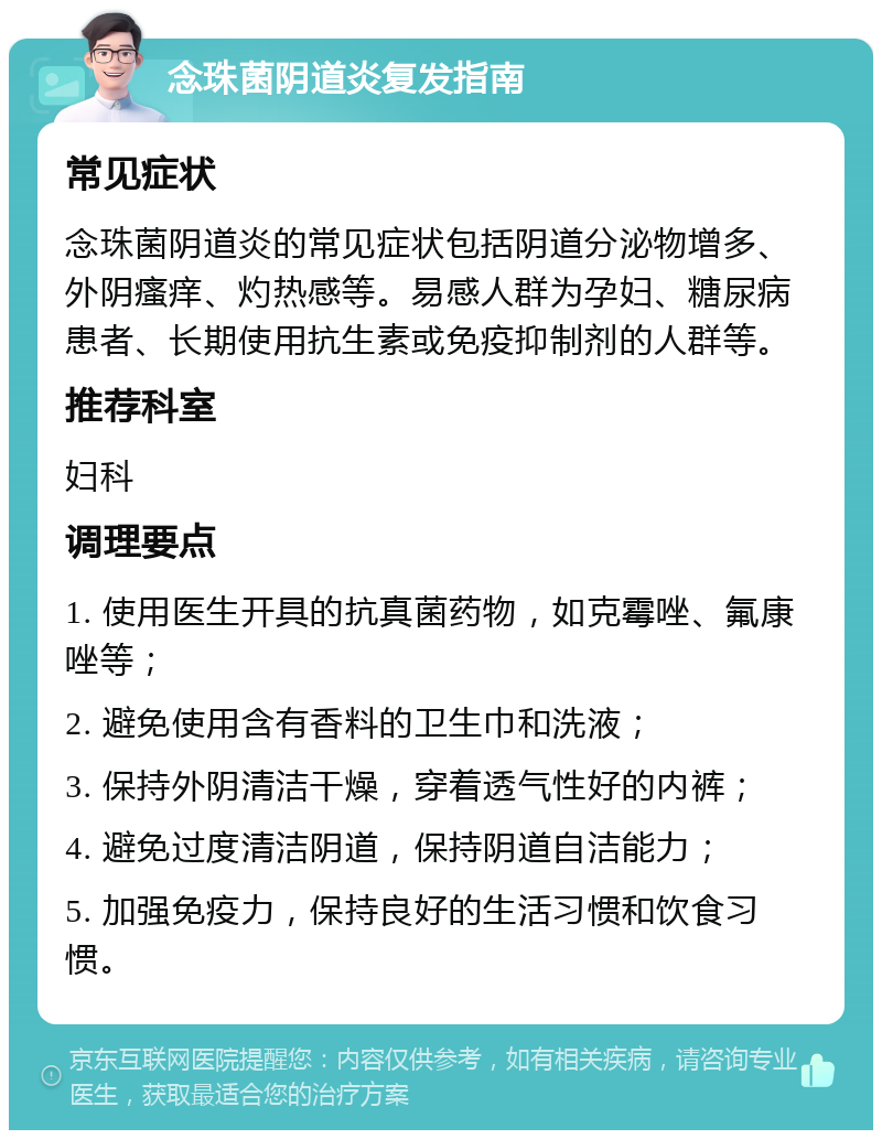 念珠菌阴道炎复发指南 常见症状 念珠菌阴道炎的常见症状包括阴道分泌物增多、外阴瘙痒、灼热感等。易感人群为孕妇、糖尿病患者、长期使用抗生素或免疫抑制剂的人群等。 推荐科室 妇科 调理要点 1. 使用医生开具的抗真菌药物，如克霉唑、氟康唑等； 2. 避免使用含有香料的卫生巾和洗液； 3. 保持外阴清洁干燥，穿着透气性好的内裤； 4. 避免过度清洁阴道，保持阴道自洁能力； 5. 加强免疫力，保持良好的生活习惯和饮食习惯。