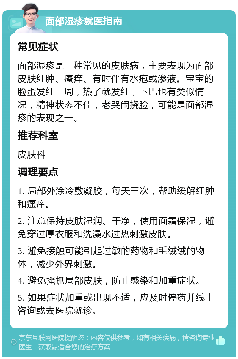 面部湿疹就医指南 常见症状 面部湿疹是一种常见的皮肤病，主要表现为面部皮肤红肿、瘙痒、有时伴有水疱或渗液。宝宝的脸蛋发红一周，热了就发红，下巴也有类似情况，精神状态不佳，老哭闹挠脸，可能是面部湿疹的表现之一。 推荐科室 皮肤科 调理要点 1. 局部外涂冷敷凝胶，每天三次，帮助缓解红肿和瘙痒。 2. 注意保持皮肤湿润、干净，使用面霜保湿，避免穿过厚衣服和洗澡水过热刺激皮肤。 3. 避免接触可能引起过敏的药物和毛绒绒的物体，减少外界刺激。 4. 避免搔抓局部皮肤，防止感染和加重症状。 5. 如果症状加重或出现不适，应及时停药并线上咨询或去医院就诊。