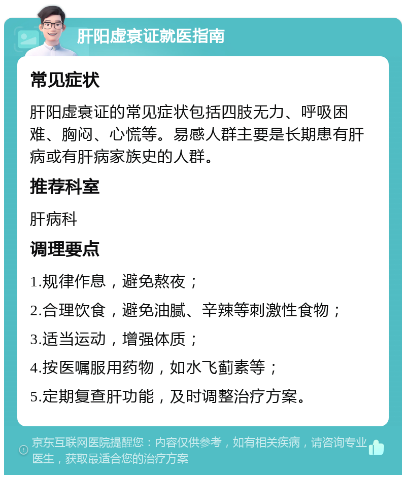 肝阳虚衰证就医指南 常见症状 肝阳虚衰证的常见症状包括四肢无力、呼吸困难、胸闷、心慌等。易感人群主要是长期患有肝病或有肝病家族史的人群。 推荐科室 肝病科 调理要点 1.规律作息，避免熬夜； 2.合理饮食，避免油腻、辛辣等刺激性食物； 3.适当运动，增强体质； 4.按医嘱服用药物，如水飞蓟素等； 5.定期复查肝功能，及时调整治疗方案。