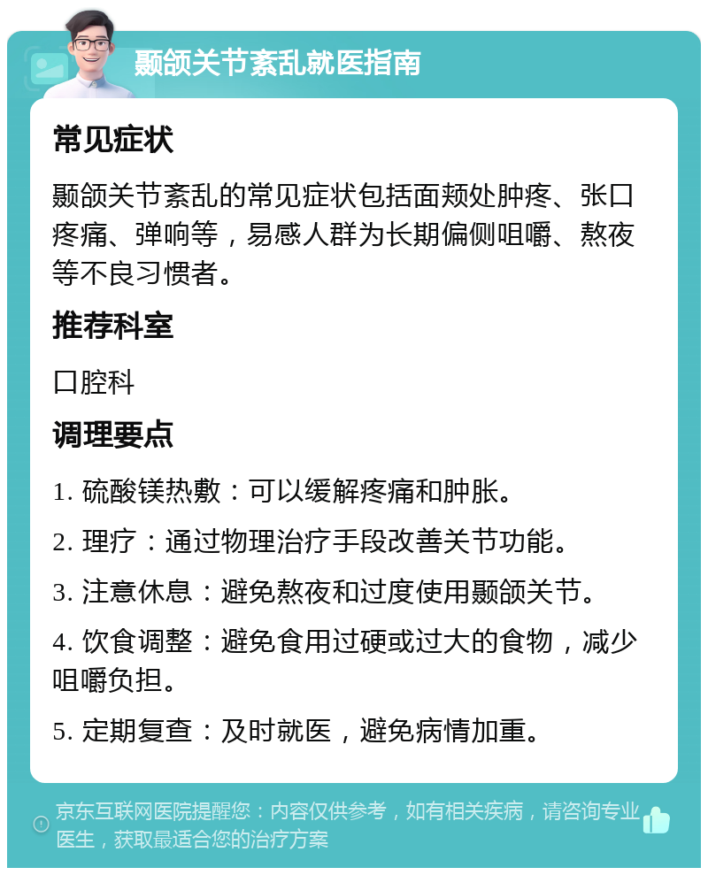 颞颌关节紊乱就医指南 常见症状 颞颌关节紊乱的常见症状包括面颊处肿疼、张口疼痛、弹响等，易感人群为长期偏侧咀嚼、熬夜等不良习惯者。 推荐科室 口腔科 调理要点 1. 硫酸镁热敷：可以缓解疼痛和肿胀。 2. 理疗：通过物理治疗手段改善关节功能。 3. 注意休息：避免熬夜和过度使用颞颌关节。 4. 饮食调整：避免食用过硬或过大的食物，减少咀嚼负担。 5. 定期复查：及时就医，避免病情加重。