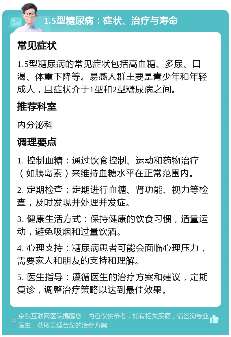 1.5型糖尿病：症状、治疗与寿命 常见症状 1.5型糖尿病的常见症状包括高血糖、多尿、口渴、体重下降等。易感人群主要是青少年和年轻成人，且症状介于1型和2型糖尿病之间。 推荐科室 内分泌科 调理要点 1. 控制血糖：通过饮食控制、运动和药物治疗（如胰岛素）来维持血糖水平在正常范围内。 2. 定期检查：定期进行血糖、肾功能、视力等检查，及时发现并处理并发症。 3. 健康生活方式：保持健康的饮食习惯，适量运动，避免吸烟和过量饮酒。 4. 心理支持：糖尿病患者可能会面临心理压力，需要家人和朋友的支持和理解。 5. 医生指导：遵循医生的治疗方案和建议，定期复诊，调整治疗策略以达到最佳效果。