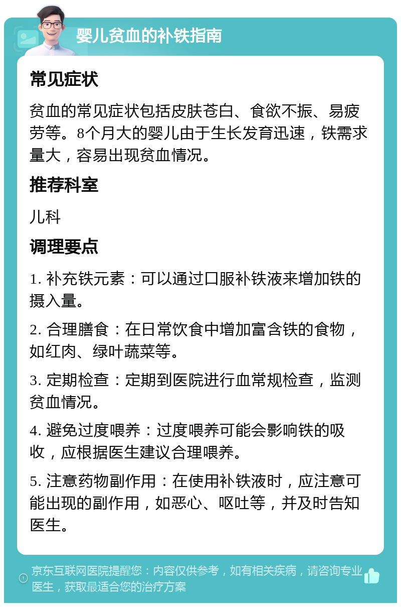 婴儿贫血的补铁指南 常见症状 贫血的常见症状包括皮肤苍白、食欲不振、易疲劳等。8个月大的婴儿由于生长发育迅速，铁需求量大，容易出现贫血情况。 推荐科室 儿科 调理要点 1. 补充铁元素：可以通过口服补铁液来增加铁的摄入量。 2. 合理膳食：在日常饮食中增加富含铁的食物，如红肉、绿叶蔬菜等。 3. 定期检查：定期到医院进行血常规检查，监测贫血情况。 4. 避免过度喂养：过度喂养可能会影响铁的吸收，应根据医生建议合理喂养。 5. 注意药物副作用：在使用补铁液时，应注意可能出现的副作用，如恶心、呕吐等，并及时告知医生。