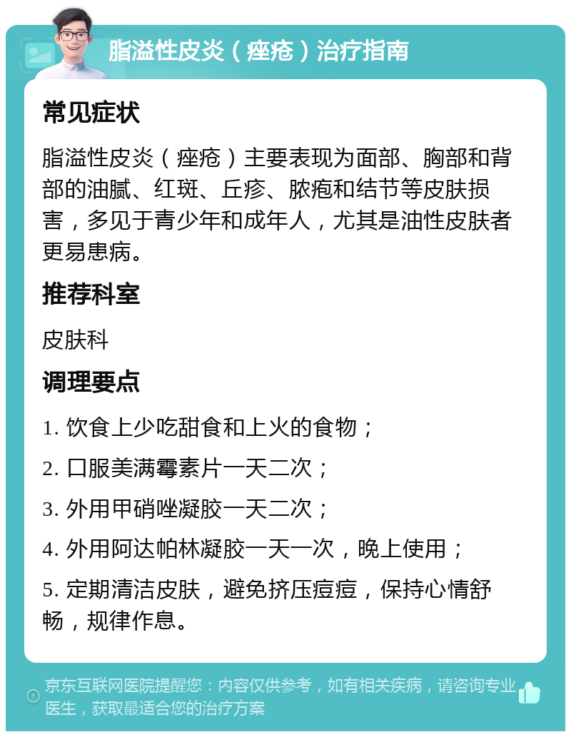 脂溢性皮炎（痤疮）治疗指南 常见症状 脂溢性皮炎（痤疮）主要表现为面部、胸部和背部的油腻、红斑、丘疹、脓疱和结节等皮肤损害，多见于青少年和成年人，尤其是油性皮肤者更易患病。 推荐科室 皮肤科 调理要点 1. 饮食上少吃甜食和上火的食物； 2. 口服美满霉素片一天二次； 3. 外用甲硝唑凝胶一天二次； 4. 外用阿达帕林凝胶一天一次，晚上使用； 5. 定期清洁皮肤，避免挤压痘痘，保持心情舒畅，规律作息。