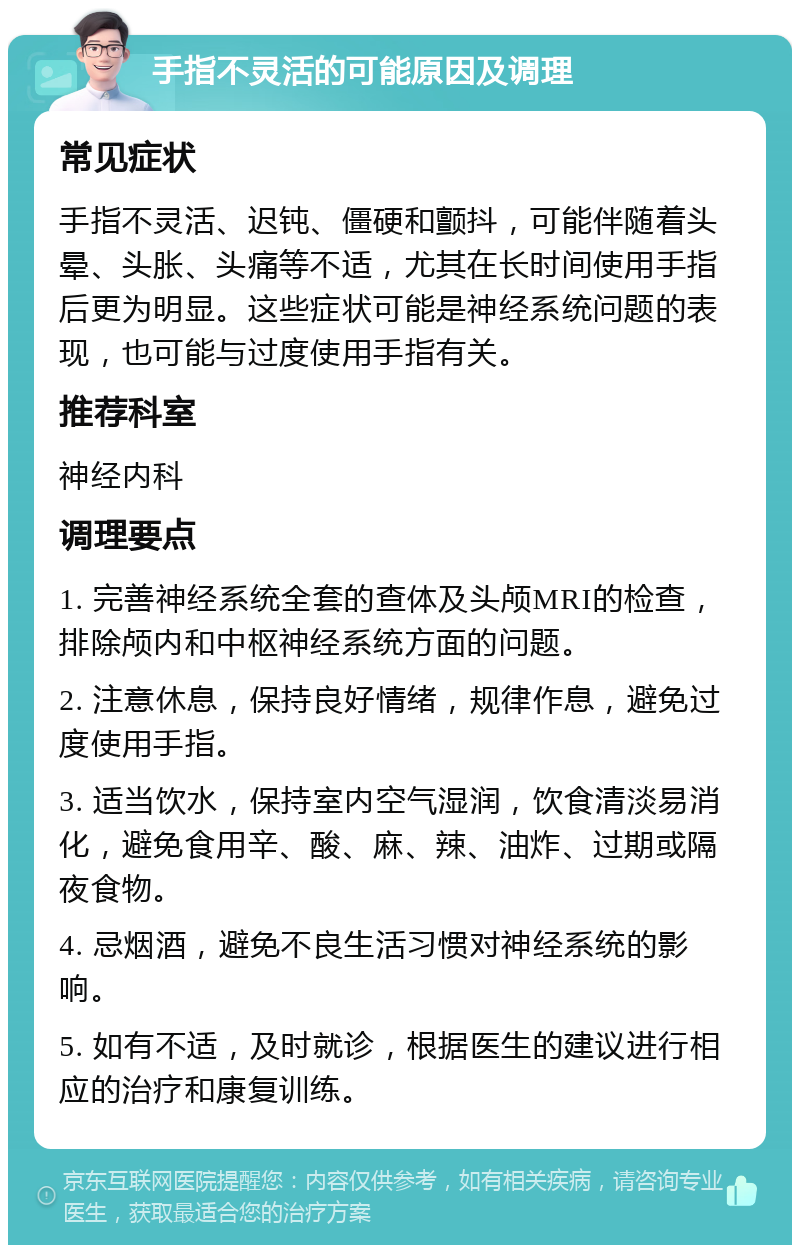 手指不灵活的可能原因及调理 常见症状 手指不灵活、迟钝、僵硬和颤抖，可能伴随着头晕、头胀、头痛等不适，尤其在长时间使用手指后更为明显。这些症状可能是神经系统问题的表现，也可能与过度使用手指有关。 推荐科室 神经内科 调理要点 1. 完善神经系统全套的查体及头颅MRI的检查，排除颅内和中枢神经系统方面的问题。 2. 注意休息，保持良好情绪，规律作息，避免过度使用手指。 3. 适当饮水，保持室内空气湿润，饮食清淡易消化，避免食用辛、酸、麻、辣、油炸、过期或隔夜食物。 4. 忌烟酒，避免不良生活习惯对神经系统的影响。 5. 如有不适，及时就诊，根据医生的建议进行相应的治疗和康复训练。