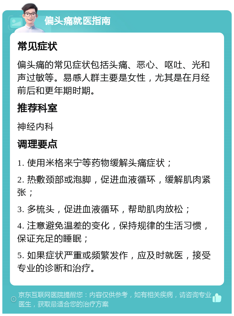 偏头痛就医指南 常见症状 偏头痛的常见症状包括头痛、恶心、呕吐、光和声过敏等。易感人群主要是女性，尤其是在月经前后和更年期时期。 推荐科室 神经内科 调理要点 1. 使用米格来宁等药物缓解头痛症状； 2. 热敷颈部或泡脚，促进血液循环，缓解肌肉紧张； 3. 多梳头，促进血液循环，帮助肌肉放松； 4. 注意避免温差的变化，保持规律的生活习惯，保证充足的睡眠； 5. 如果症状严重或频繁发作，应及时就医，接受专业的诊断和治疗。