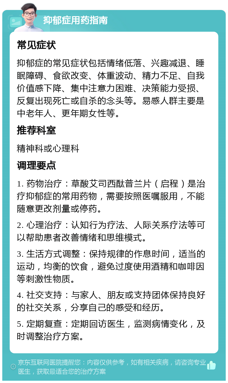 抑郁症用药指南 常见症状 抑郁症的常见症状包括情绪低落、兴趣减退、睡眠障碍、食欲改变、体重波动、精力不足、自我价值感下降、集中注意力困难、决策能力受损、反复出现死亡或自杀的念头等。易感人群主要是中老年人、更年期女性等。 推荐科室 精神科或心理科 调理要点 1. 药物治疗：草酸艾司西酞普兰片（启程）是治疗抑郁症的常用药物，需要按照医嘱服用，不能随意更改剂量或停药。 2. 心理治疗：认知行为疗法、人际关系疗法等可以帮助患者改善情绪和思维模式。 3. 生活方式调整：保持规律的作息时间，适当的运动，均衡的饮食，避免过度使用酒精和咖啡因等刺激性物质。 4. 社交支持：与家人、朋友或支持团体保持良好的社交关系，分享自己的感受和经历。 5. 定期复查：定期回访医生，监测病情变化，及时调整治疗方案。