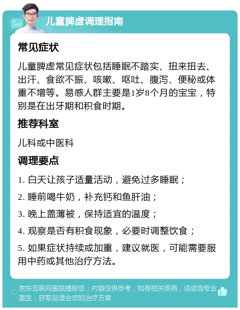 儿童脾虚调理指南 常见症状 儿童脾虚常见症状包括睡眠不踏实、扭来扭去、出汗、食欲不振、咳嗽、呕吐、腹泻、便秘或体重不增等。易感人群主要是1岁8个月的宝宝，特别是在出牙期和积食时期。 推荐科室 儿科或中医科 调理要点 1. 白天让孩子适量活动，避免过多睡眠； 2. 睡前喝牛奶，补充钙和鱼肝油； 3. 晚上盖薄被，保持适宜的温度； 4. 观察是否有积食现象，必要时调整饮食； 5. 如果症状持续或加重，建议就医，可能需要服用中药或其他治疗方法。