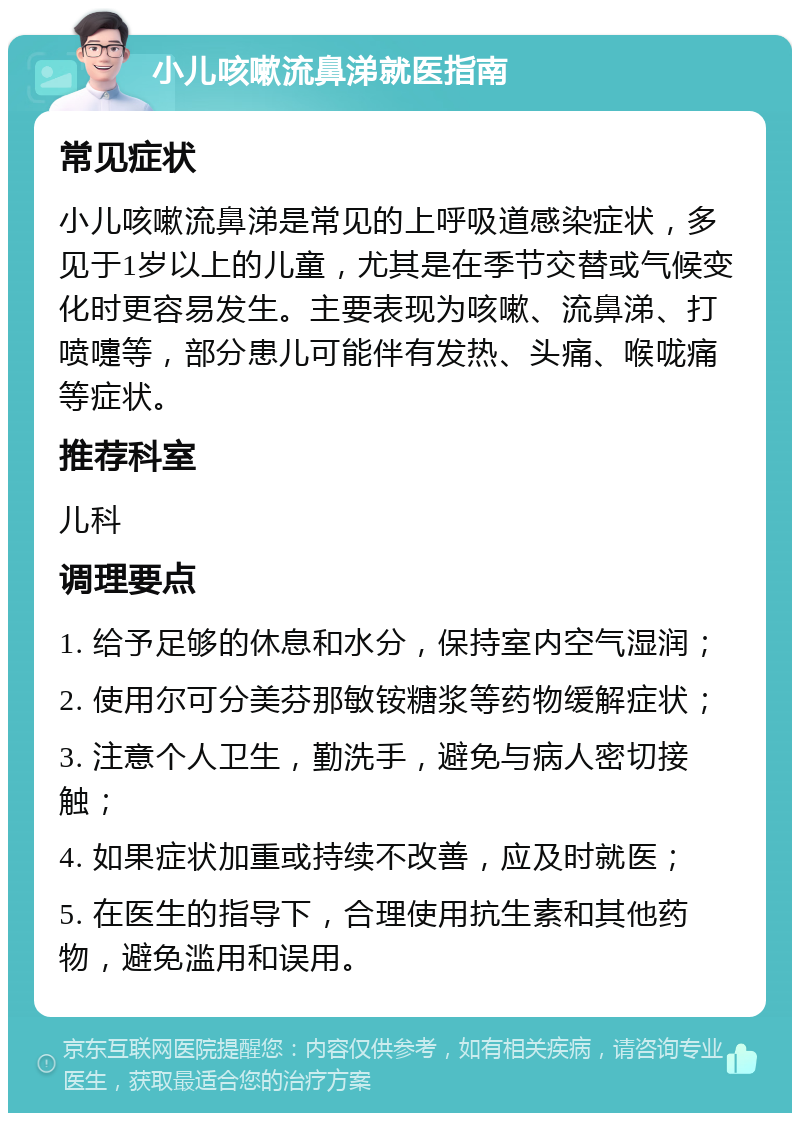 小儿咳嗽流鼻涕就医指南 常见症状 小儿咳嗽流鼻涕是常见的上呼吸道感染症状，多见于1岁以上的儿童，尤其是在季节交替或气候变化时更容易发生。主要表现为咳嗽、流鼻涕、打喷嚏等，部分患儿可能伴有发热、头痛、喉咙痛等症状。 推荐科室 儿科 调理要点 1. 给予足够的休息和水分，保持室内空气湿润； 2. 使用尔可分美芬那敏铵糖浆等药物缓解症状； 3. 注意个人卫生，勤洗手，避免与病人密切接触； 4. 如果症状加重或持续不改善，应及时就医； 5. 在医生的指导下，合理使用抗生素和其他药物，避免滥用和误用。