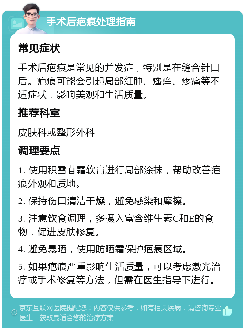 手术后疤痕处理指南 常见症状 手术后疤痕是常见的并发症，特别是在缝合针口后。疤痕可能会引起局部红肿、瘙痒、疼痛等不适症状，影响美观和生活质量。 推荐科室 皮肤科或整形外科 调理要点 1. 使用积雪苷霜软膏进行局部涂抹，帮助改善疤痕外观和质地。 2. 保持伤口清洁干燥，避免感染和摩擦。 3. 注意饮食调理，多摄入富含维生素C和E的食物，促进皮肤修复。 4. 避免暴晒，使用防晒霜保护疤痕区域。 5. 如果疤痕严重影响生活质量，可以考虑激光治疗或手术修复等方法，但需在医生指导下进行。