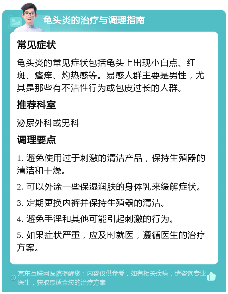 龟头炎的治疗与调理指南 常见症状 龟头炎的常见症状包括龟头上出现小白点、红斑、瘙痒、灼热感等。易感人群主要是男性，尤其是那些有不洁性行为或包皮过长的人群。 推荐科室 泌尿外科或男科 调理要点 1. 避免使用过于刺激的清洁产品，保持生殖器的清洁和干燥。 2. 可以外涂一些保湿润肤的身体乳来缓解症状。 3. 定期更换内裤并保持生殖器的清洁。 4. 避免手淫和其他可能引起刺激的行为。 5. 如果症状严重，应及时就医，遵循医生的治疗方案。