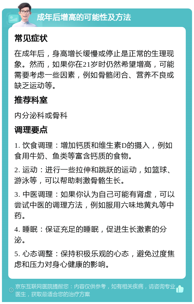 成年后增高的可能性及方法 常见症状 在成年后，身高增长缓慢或停止是正常的生理现象。然而，如果你在21岁时仍然希望增高，可能需要考虑一些因素，例如骨骼闭合、营养不良或缺乏运动等。 推荐科室 内分泌科或骨科 调理要点 1. 饮食调理：增加钙质和维生素D的摄入，例如食用牛奶、鱼类等富含钙质的食物。 2. 运动：进行一些拉伸和跳跃的运动，如篮球、游泳等，可以帮助刺激骨骼生长。 3. 中医调理：如果你认为自己可能有肾虚，可以尝试中医的调理方法，例如服用六味地黄丸等中药。 4. 睡眠：保证充足的睡眠，促进生长激素的分泌。 5. 心态调整：保持积极乐观的心态，避免过度焦虑和压力对身心健康的影响。