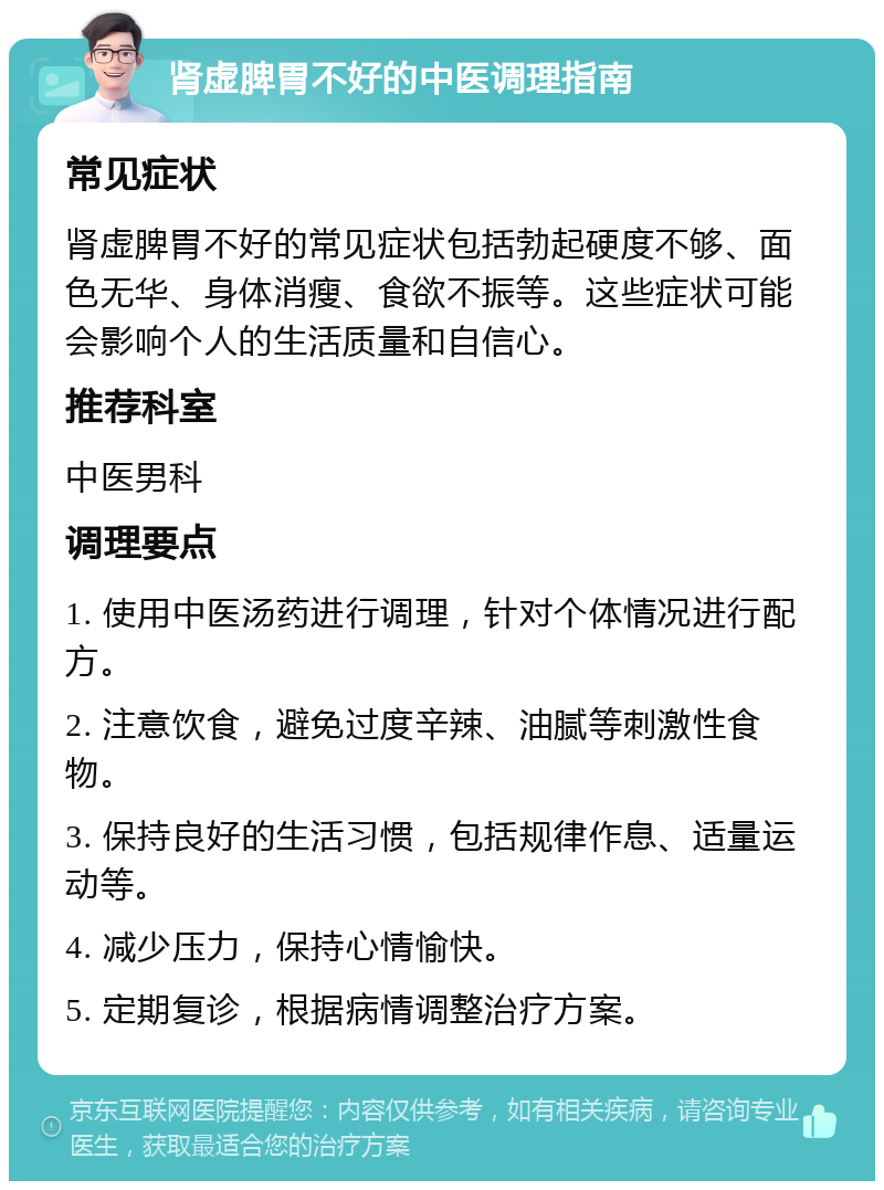 肾虚脾胃不好的中医调理指南 常见症状 肾虚脾胃不好的常见症状包括勃起硬度不够、面色无华、身体消瘦、食欲不振等。这些症状可能会影响个人的生活质量和自信心。 推荐科室 中医男科 调理要点 1. 使用中医汤药进行调理，针对个体情况进行配方。 2. 注意饮食，避免过度辛辣、油腻等刺激性食物。 3. 保持良好的生活习惯，包括规律作息、适量运动等。 4. 减少压力，保持心情愉快。 5. 定期复诊，根据病情调整治疗方案。