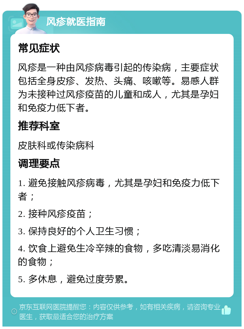 风疹就医指南 常见症状 风疹是一种由风疹病毒引起的传染病，主要症状包括全身皮疹、发热、头痛、咳嗽等。易感人群为未接种过风疹疫苗的儿童和成人，尤其是孕妇和免疫力低下者。 推荐科室 皮肤科或传染病科 调理要点 1. 避免接触风疹病毒，尤其是孕妇和免疫力低下者； 2. 接种风疹疫苗； 3. 保持良好的个人卫生习惯； 4. 饮食上避免生冷辛辣的食物，多吃清淡易消化的食物； 5. 多休息，避免过度劳累。