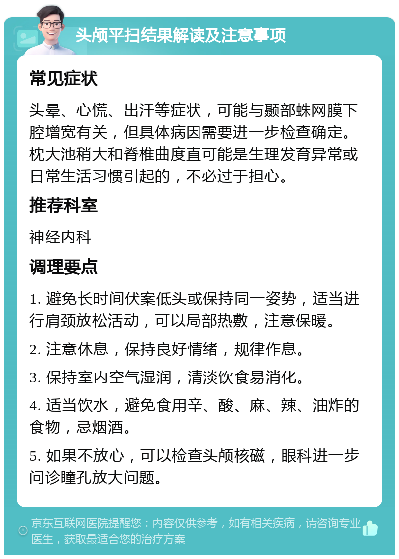 头颅平扫结果解读及注意事项 常见症状 头晕、心慌、出汗等症状，可能与颞部蛛网膜下腔增宽有关，但具体病因需要进一步检查确定。枕大池稍大和脊椎曲度直可能是生理发育异常或日常生活习惯引起的，不必过于担心。 推荐科室 神经内科 调理要点 1. 避免长时间伏案低头或保持同一姿势，适当进行肩颈放松活动，可以局部热敷，注意保暖。 2. 注意休息，保持良好情绪，规律作息。 3. 保持室内空气湿润，清淡饮食易消化。 4. 适当饮水，避免食用辛、酸、麻、辣、油炸的食物，忌烟酒。 5. 如果不放心，可以检查头颅核磁，眼科进一步问诊瞳孔放大问题。