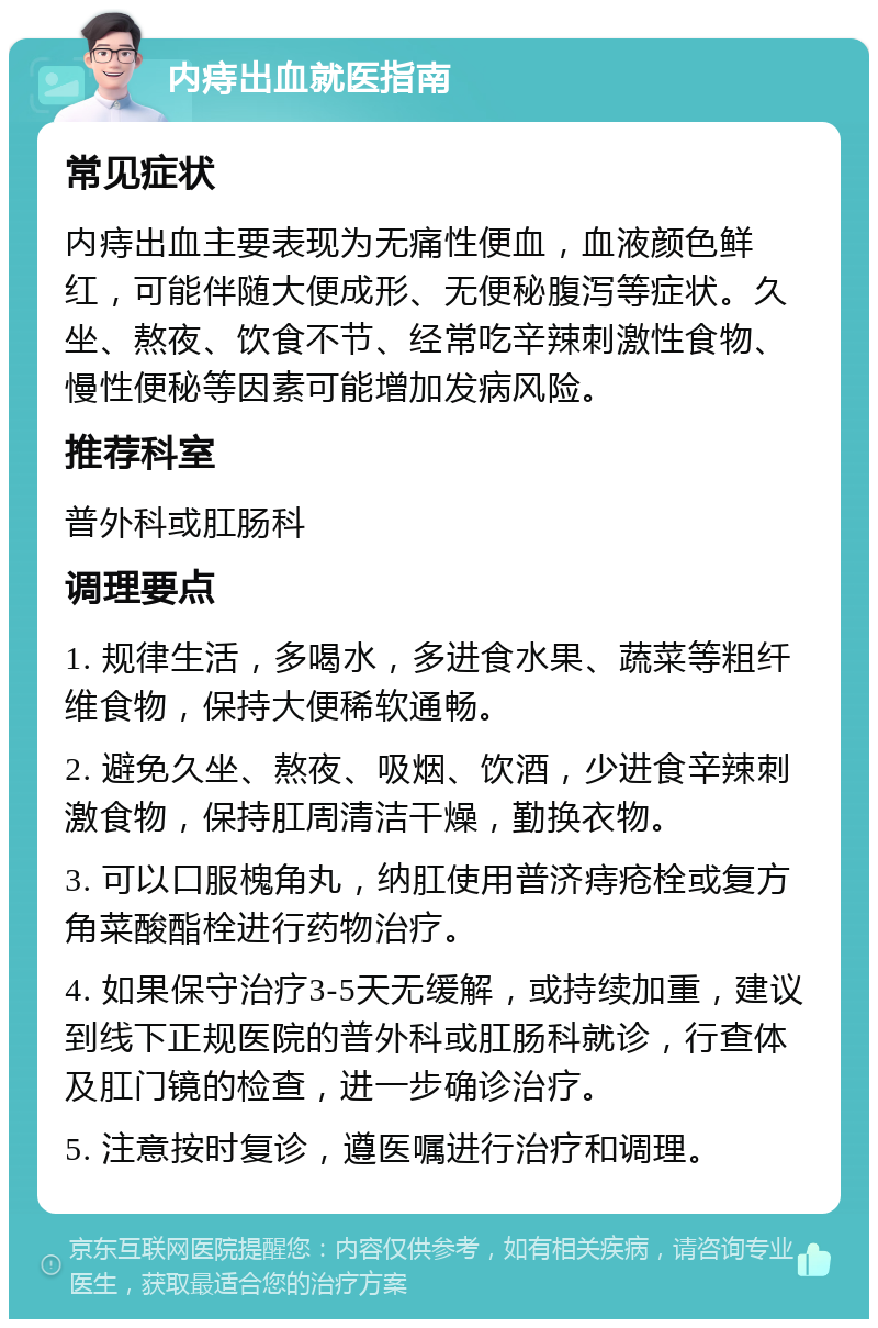 内痔出血就医指南 常见症状 内痔出血主要表现为无痛性便血，血液颜色鲜红，可能伴随大便成形、无便秘腹泻等症状。久坐、熬夜、饮食不节、经常吃辛辣刺激性食物、慢性便秘等因素可能增加发病风险。 推荐科室 普外科或肛肠科 调理要点 1. 规律生活，多喝水，多进食水果、蔬菜等粗纤维食物，保持大便稀软通畅。 2. 避免久坐、熬夜、吸烟、饮酒，少进食辛辣刺激食物，保持肛周清洁干燥，勤换衣物。 3. 可以口服槐角丸，纳肛使用普济痔疮栓或复方角菜酸酯栓进行药物治疗。 4. 如果保守治疗3-5天无缓解，或持续加重，建议到线下正规医院的普外科或肛肠科就诊，行查体及肛门镜的检查，进一步确诊治疗。 5. 注意按时复诊，遵医嘱进行治疗和调理。