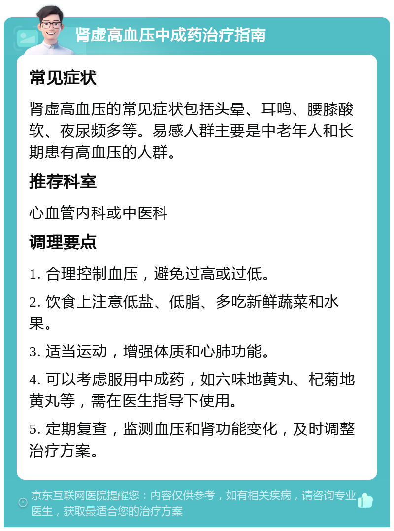 肾虚高血压中成药治疗指南 常见症状 肾虚高血压的常见症状包括头晕、耳鸣、腰膝酸软、夜尿频多等。易感人群主要是中老年人和长期患有高血压的人群。 推荐科室 心血管内科或中医科 调理要点 1. 合理控制血压，避免过高或过低。 2. 饮食上注意低盐、低脂、多吃新鲜蔬菜和水果。 3. 适当运动，增强体质和心肺功能。 4. 可以考虑服用中成药，如六味地黄丸、杞菊地黄丸等，需在医生指导下使用。 5. 定期复查，监测血压和肾功能变化，及时调整治疗方案。