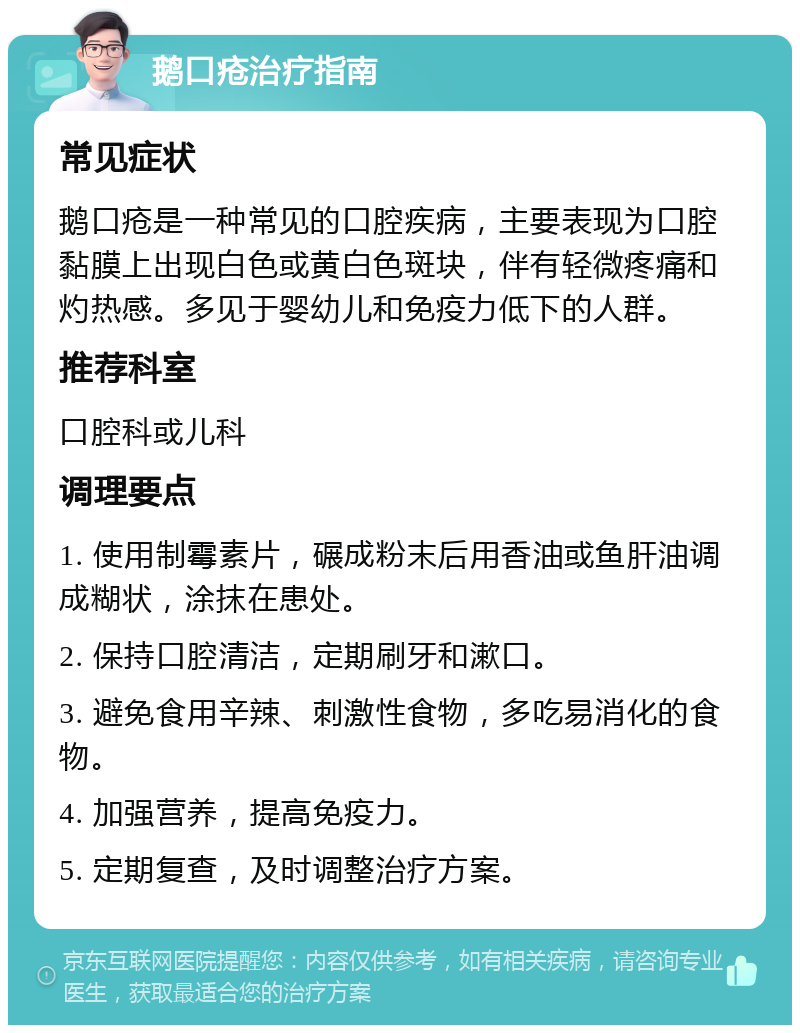 鹅口疮治疗指南 常见症状 鹅口疮是一种常见的口腔疾病，主要表现为口腔黏膜上出现白色或黄白色斑块，伴有轻微疼痛和灼热感。多见于婴幼儿和免疫力低下的人群。 推荐科室 口腔科或儿科 调理要点 1. 使用制霉素片，碾成粉末后用香油或鱼肝油调成糊状，涂抹在患处。 2. 保持口腔清洁，定期刷牙和漱口。 3. 避免食用辛辣、刺激性食物，多吃易消化的食物。 4. 加强营养，提高免疫力。 5. 定期复查，及时调整治疗方案。