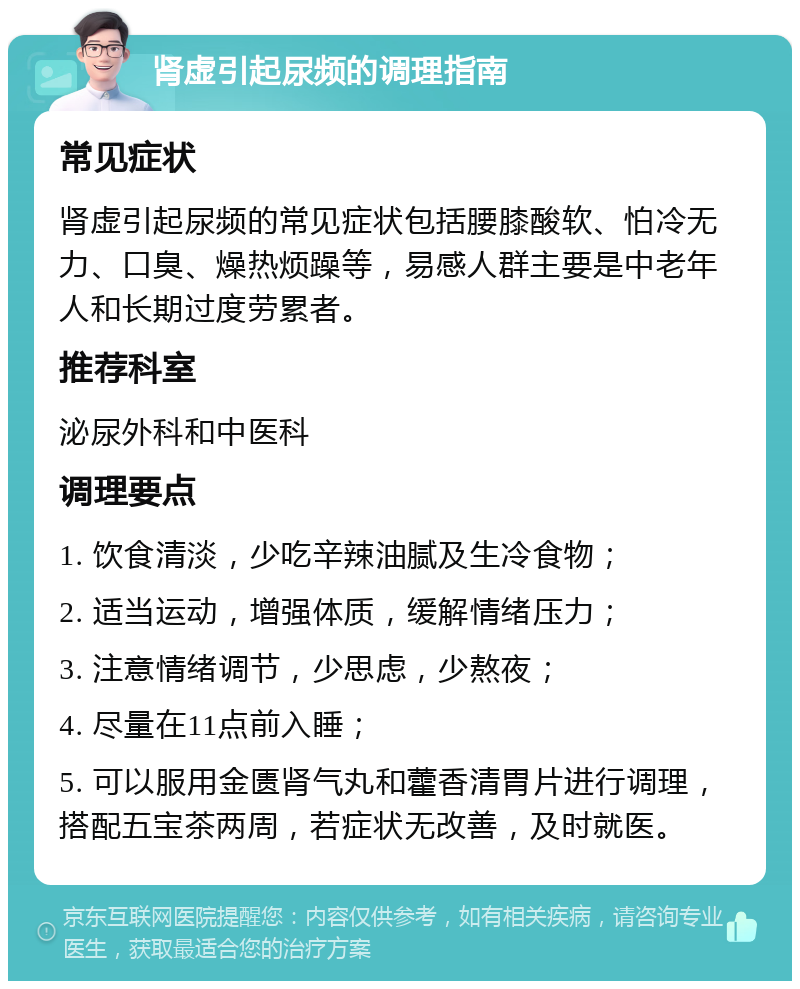 肾虚引起尿频的调理指南 常见症状 肾虚引起尿频的常见症状包括腰膝酸软、怕冷无力、口臭、燥热烦躁等，易感人群主要是中老年人和长期过度劳累者。 推荐科室 泌尿外科和中医科 调理要点 1. 饮食清淡，少吃辛辣油腻及生冷食物； 2. 适当运动，增强体质，缓解情绪压力； 3. 注意情绪调节，少思虑，少熬夜； 4. 尽量在11点前入睡； 5. 可以服用金匮肾气丸和藿香清胃片进行调理，搭配五宝茶两周，若症状无改善，及时就医。