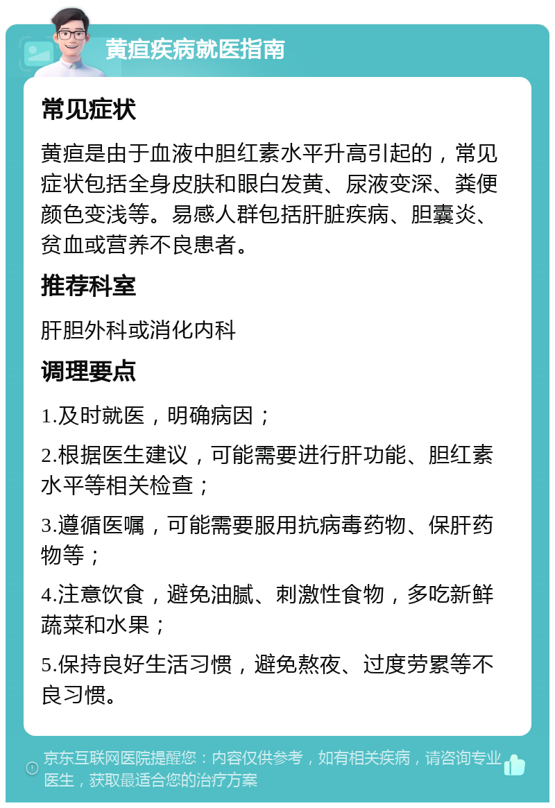 黄疸疾病就医指南 常见症状 黄疸是由于血液中胆红素水平升高引起的，常见症状包括全身皮肤和眼白发黄、尿液变深、粪便颜色变浅等。易感人群包括肝脏疾病、胆囊炎、贫血或营养不良患者。 推荐科室 肝胆外科或消化内科 调理要点 1.及时就医，明确病因； 2.根据医生建议，可能需要进行肝功能、胆红素水平等相关检查； 3.遵循医嘱，可能需要服用抗病毒药物、保肝药物等； 4.注意饮食，避免油腻、刺激性食物，多吃新鲜蔬菜和水果； 5.保持良好生活习惯，避免熬夜、过度劳累等不良习惯。