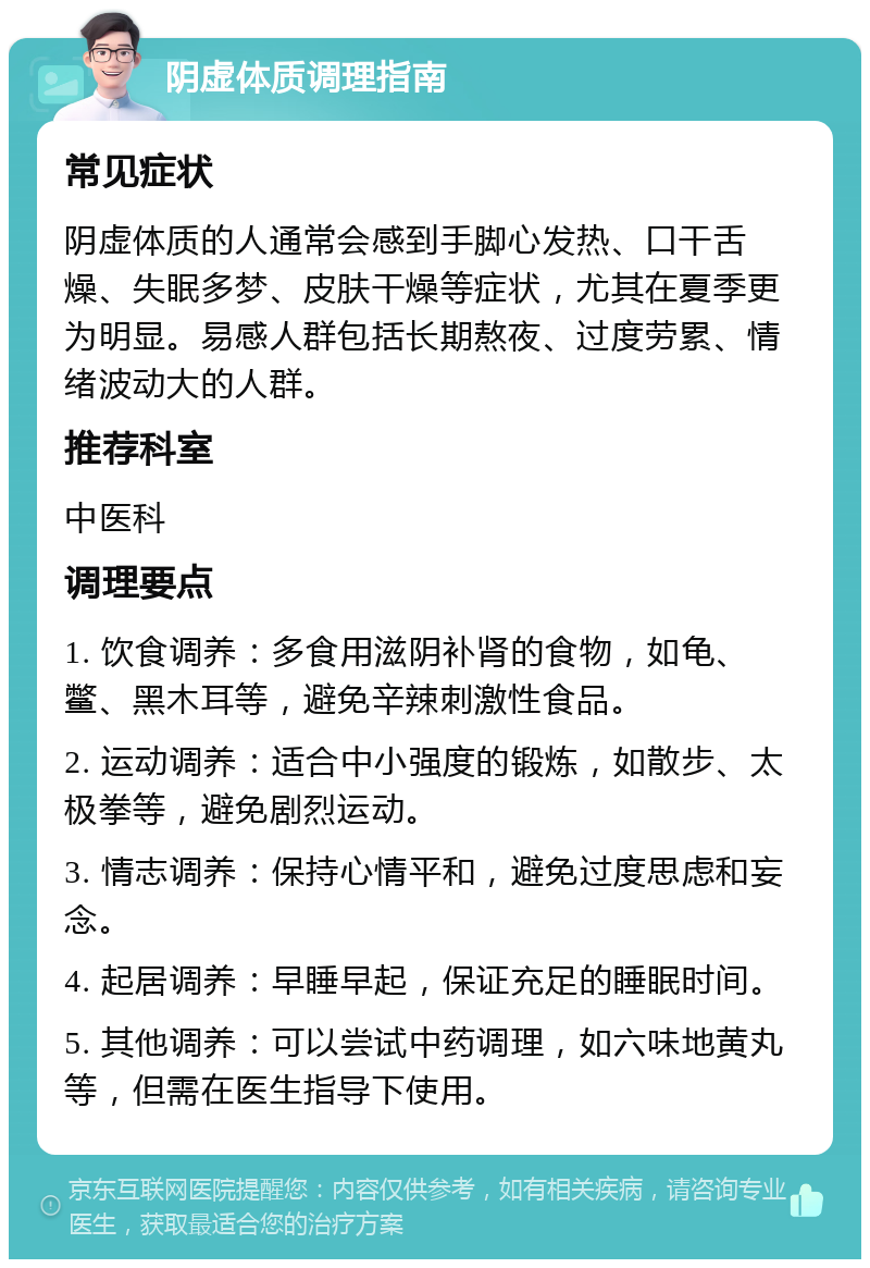 阴虚体质调理指南 常见症状 阴虚体质的人通常会感到手脚心发热、口干舌燥、失眠多梦、皮肤干燥等症状，尤其在夏季更为明显。易感人群包括长期熬夜、过度劳累、情绪波动大的人群。 推荐科室 中医科 调理要点 1. 饮食调养：多食用滋阴补肾的食物，如龟、鳖、黑木耳等，避免辛辣刺激性食品。 2. 运动调养：适合中小强度的锻炼，如散步、太极拳等，避免剧烈运动。 3. 情志调养：保持心情平和，避免过度思虑和妄念。 4. 起居调养：早睡早起，保证充足的睡眠时间。 5. 其他调养：可以尝试中药调理，如六味地黄丸等，但需在医生指导下使用。