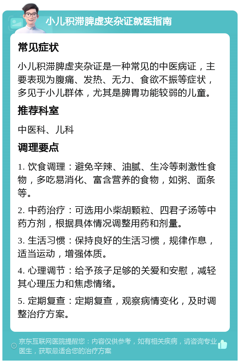 小儿积滞脾虚夹杂证就医指南 常见症状 小儿积滞脾虚夹杂证是一种常见的中医病证，主要表现为腹痛、发热、无力、食欲不振等症状，多见于小儿群体，尤其是脾胃功能较弱的儿童。 推荐科室 中医科、儿科 调理要点 1. 饮食调理：避免辛辣、油腻、生冷等刺激性食物，多吃易消化、富含营养的食物，如粥、面条等。 2. 中药治疗：可选用小柴胡颗粒、四君子汤等中药方剂，根据具体情况调整用药和剂量。 3. 生活习惯：保持良好的生活习惯，规律作息，适当运动，增强体质。 4. 心理调节：给予孩子足够的关爱和安慰，减轻其心理压力和焦虑情绪。 5. 定期复查：定期复查，观察病情变化，及时调整治疗方案。