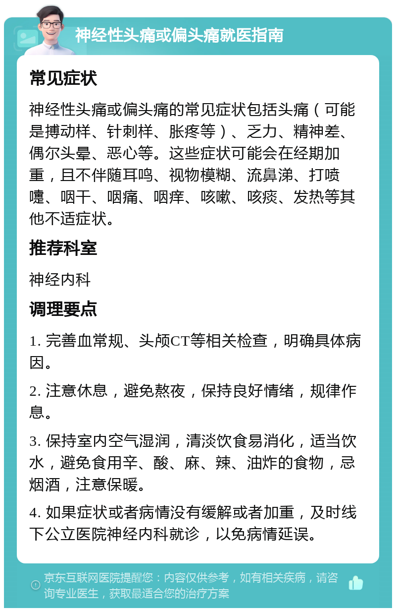 神经性头痛或偏头痛就医指南 常见症状 神经性头痛或偏头痛的常见症状包括头痛（可能是搏动样、针刺样、胀疼等）、乏力、精神差、偶尔头晕、恶心等。这些症状可能会在经期加重，且不伴随耳鸣、视物模糊、流鼻涕、打喷嚏、咽干、咽痛、咽痒、咳嗽、咳痰、发热等其他不适症状。 推荐科室 神经内科 调理要点 1. 完善血常规、头颅CT等相关检查，明确具体病因。 2. 注意休息，避免熬夜，保持良好情绪，规律作息。 3. 保持室内空气湿润，清淡饮食易消化，适当饮水，避免食用辛、酸、麻、辣、油炸的食物，忌烟酒，注意保暖。 4. 如果症状或者病情没有缓解或者加重，及时线下公立医院神经内科就诊，以免病情延误。