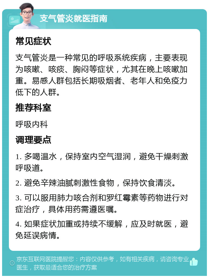 支气管炎就医指南 常见症状 支气管炎是一种常见的呼吸系统疾病，主要表现为咳嗽、咳痰、胸闷等症状，尤其在晚上咳嗽加重。易感人群包括长期吸烟者、老年人和免疫力低下的人群。 推荐科室 呼吸内科 调理要点 1. 多喝温水，保持室内空气湿润，避免干燥刺激呼吸道。 2. 避免辛辣油腻刺激性食物，保持饮食清淡。 3. 可以服用肺力咳合剂和罗红霉素等药物进行对症治疗，具体用药需遵医嘱。 4. 如果症状加重或持续不缓解，应及时就医，避免延误病情。