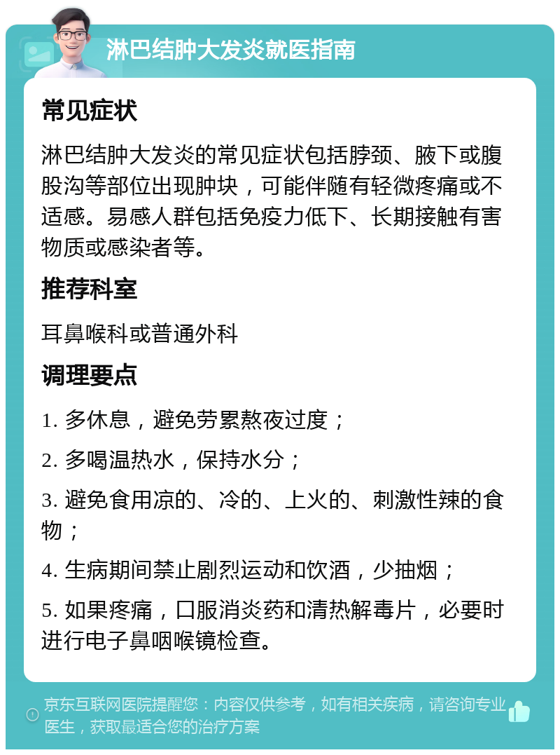 淋巴结肿大发炎就医指南 常见症状 淋巴结肿大发炎的常见症状包括脖颈、腋下或腹股沟等部位出现肿块，可能伴随有轻微疼痛或不适感。易感人群包括免疫力低下、长期接触有害物质或感染者等。 推荐科室 耳鼻喉科或普通外科 调理要点 1. 多休息，避免劳累熬夜过度； 2. 多喝温热水，保持水分； 3. 避免食用凉的、冷的、上火的、刺激性辣的食物； 4. 生病期间禁止剧烈运动和饮酒，少抽烟； 5. 如果疼痛，口服消炎药和清热解毒片，必要时进行电子鼻咽喉镜检查。