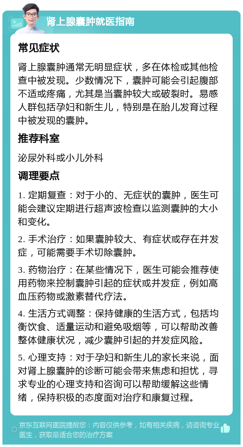 肾上腺囊肿就医指南 常见症状 肾上腺囊肿通常无明显症状，多在体检或其他检查中被发现。少数情况下，囊肿可能会引起腹部不适或疼痛，尤其是当囊肿较大或破裂时。易感人群包括孕妇和新生儿，特别是在胎儿发育过程中被发现的囊肿。 推荐科室 泌尿外科或小儿外科 调理要点 1. 定期复查：对于小的、无症状的囊肿，医生可能会建议定期进行超声波检查以监测囊肿的大小和变化。 2. 手术治疗：如果囊肿较大、有症状或存在并发症，可能需要手术切除囊肿。 3. 药物治疗：在某些情况下，医生可能会推荐使用药物来控制囊肿引起的症状或并发症，例如高血压药物或激素替代疗法。 4. 生活方式调整：保持健康的生活方式，包括均衡饮食、适量运动和避免吸烟等，可以帮助改善整体健康状况，减少囊肿引起的并发症风险。 5. 心理支持：对于孕妇和新生儿的家长来说，面对肾上腺囊肿的诊断可能会带来焦虑和担忧，寻求专业的心理支持和咨询可以帮助缓解这些情绪，保持积极的态度面对治疗和康复过程。