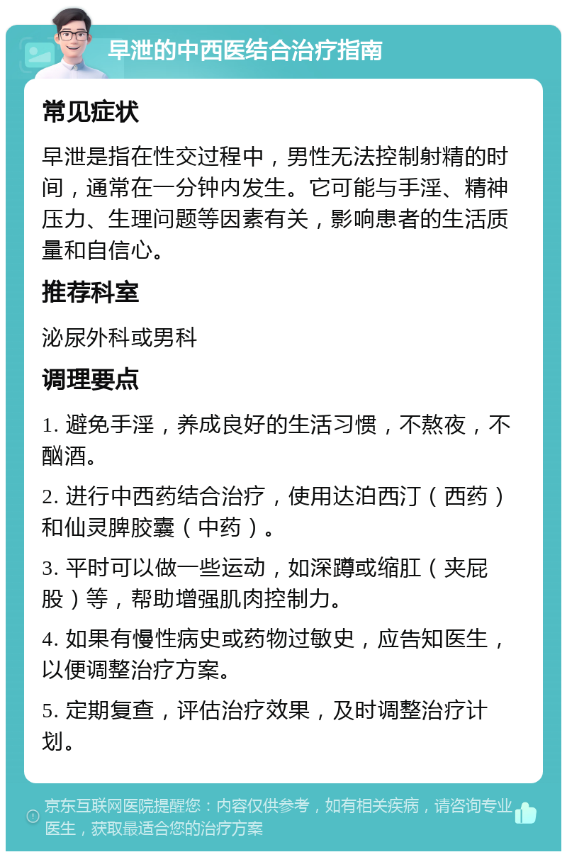 早泄的中西医结合治疗指南 常见症状 早泄是指在性交过程中，男性无法控制射精的时间，通常在一分钟内发生。它可能与手淫、精神压力、生理问题等因素有关，影响患者的生活质量和自信心。 推荐科室 泌尿外科或男科 调理要点 1. 避免手淫，养成良好的生活习惯，不熬夜，不酗酒。 2. 进行中西药结合治疗，使用达泊西汀（西药）和仙灵脾胶囊（中药）。 3. 平时可以做一些运动，如深蹲或缩肛（夹屁股）等，帮助增强肌肉控制力。 4. 如果有慢性病史或药物过敏史，应告知医生，以便调整治疗方案。 5. 定期复查，评估治疗效果，及时调整治疗计划。