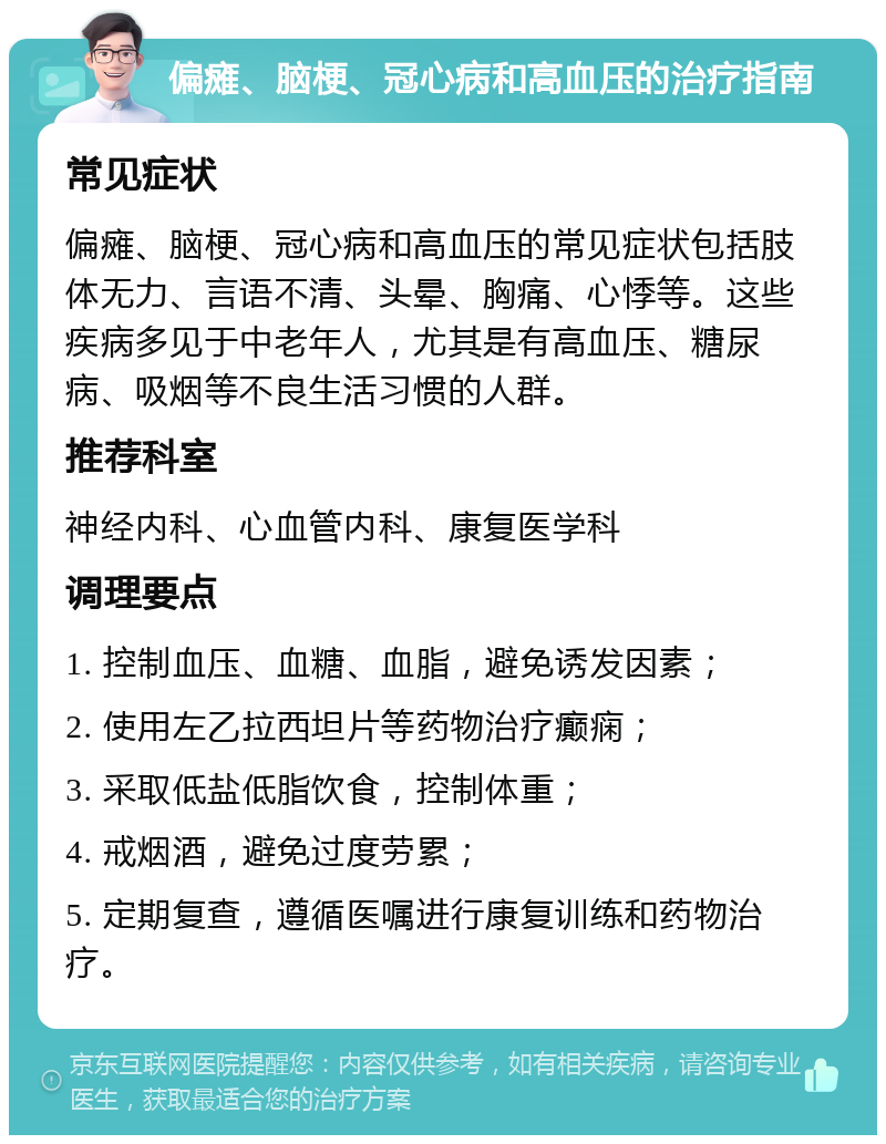 偏瘫、脑梗、冠心病和高血压的治疗指南 常见症状 偏瘫、脑梗、冠心病和高血压的常见症状包括肢体无力、言语不清、头晕、胸痛、心悸等。这些疾病多见于中老年人，尤其是有高血压、糖尿病、吸烟等不良生活习惯的人群。 推荐科室 神经内科、心血管内科、康复医学科 调理要点 1. 控制血压、血糖、血脂，避免诱发因素； 2. 使用左乙拉西坦片等药物治疗癫痫； 3. 采取低盐低脂饮食，控制体重； 4. 戒烟酒，避免过度劳累； 5. 定期复查，遵循医嘱进行康复训练和药物治疗。