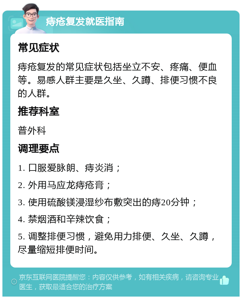 痔疮复发就医指南 常见症状 痔疮复发的常见症状包括坐立不安、疼痛、便血等。易感人群主要是久坐、久蹲、排便习惯不良的人群。 推荐科室 普外科 调理要点 1. 口服爱脉朗、痔炎消； 2. 外用马应龙痔疮膏； 3. 使用硫酸镁浸湿纱布敷突出的痔20分钟； 4. 禁烟酒和辛辣饮食； 5. 调整排便习惯，避免用力排便、久坐、久蹲，尽量缩短排便时间。