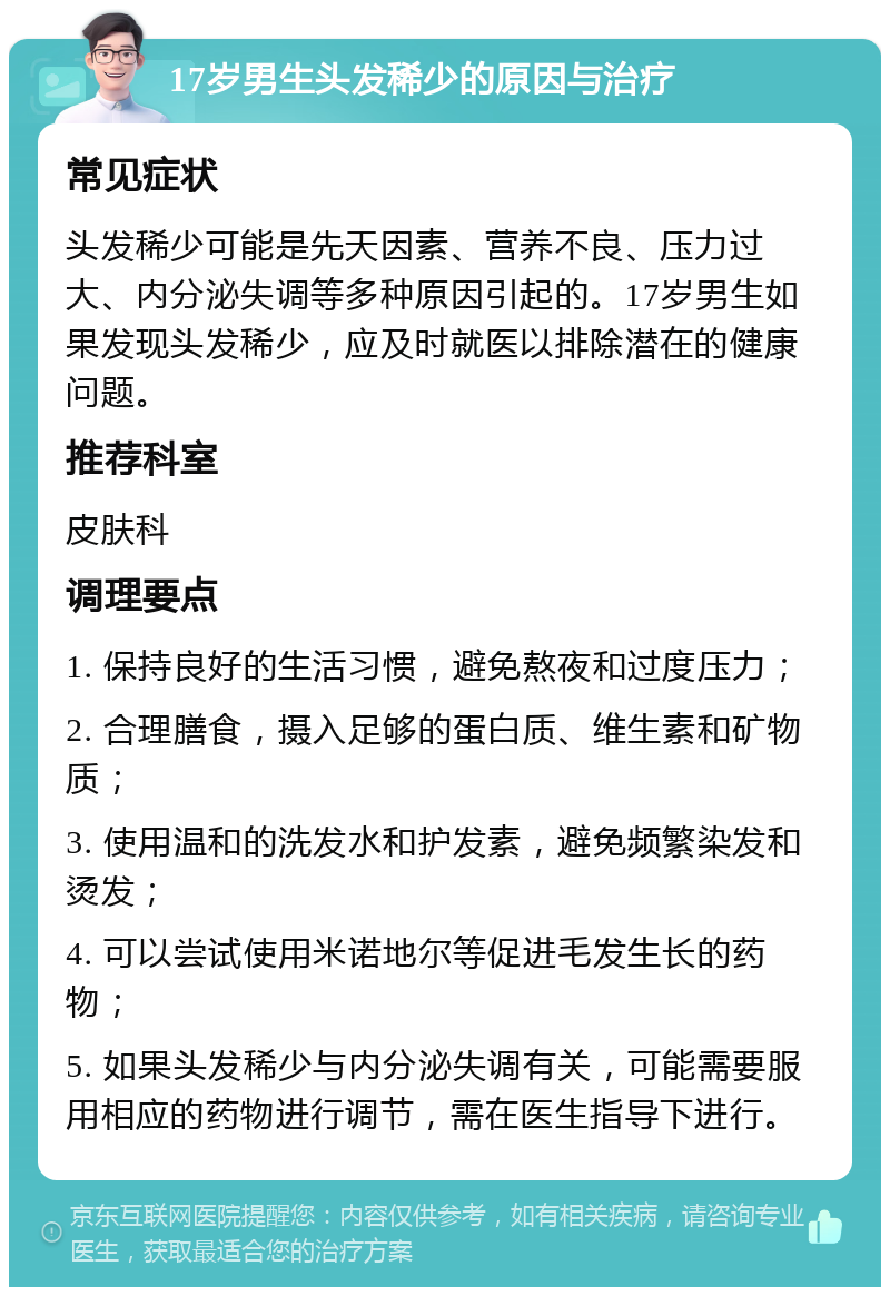 17岁男生头发稀少的原因与治疗 常见症状 头发稀少可能是先天因素、营养不良、压力过大、内分泌失调等多种原因引起的。17岁男生如果发现头发稀少，应及时就医以排除潜在的健康问题。 推荐科室 皮肤科 调理要点 1. 保持良好的生活习惯，避免熬夜和过度压力； 2. 合理膳食，摄入足够的蛋白质、维生素和矿物质； 3. 使用温和的洗发水和护发素，避免频繁染发和烫发； 4. 可以尝试使用米诺地尔等促进毛发生长的药物； 5. 如果头发稀少与内分泌失调有关，可能需要服用相应的药物进行调节，需在医生指导下进行。