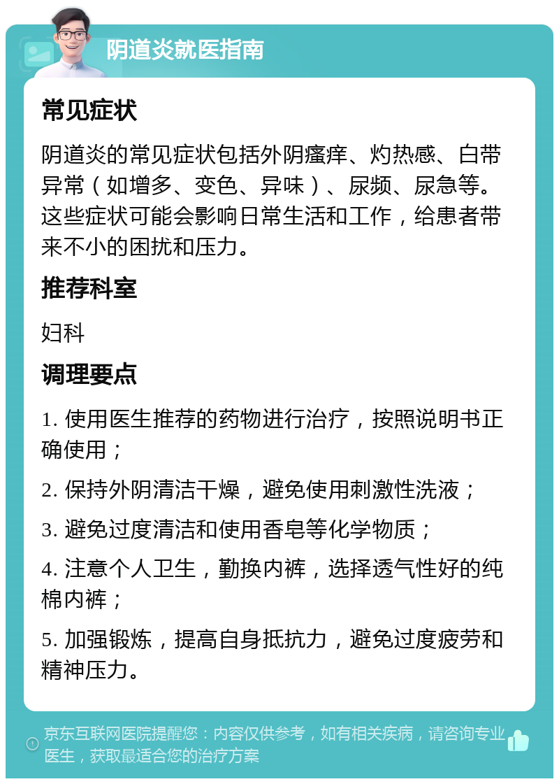 阴道炎就医指南 常见症状 阴道炎的常见症状包括外阴瘙痒、灼热感、白带异常（如增多、变色、异味）、尿频、尿急等。这些症状可能会影响日常生活和工作，给患者带来不小的困扰和压力。 推荐科室 妇科 调理要点 1. 使用医生推荐的药物进行治疗，按照说明书正确使用； 2. 保持外阴清洁干燥，避免使用刺激性洗液； 3. 避免过度清洁和使用香皂等化学物质； 4. 注意个人卫生，勤换内裤，选择透气性好的纯棉内裤； 5. 加强锻炼，提高自身抵抗力，避免过度疲劳和精神压力。