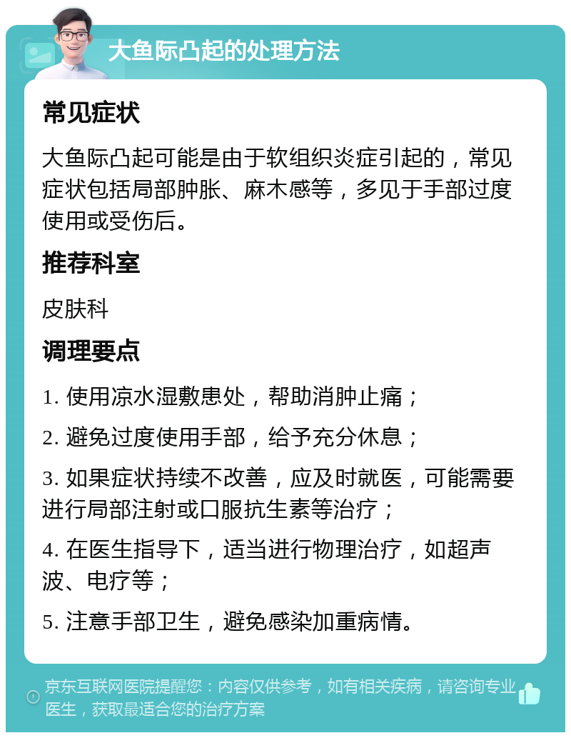 大鱼际凸起的处理方法 常见症状 大鱼际凸起可能是由于软组织炎症引起的，常见症状包括局部肿胀、麻木感等，多见于手部过度使用或受伤后。 推荐科室 皮肤科 调理要点 1. 使用凉水湿敷患处，帮助消肿止痛； 2. 避免过度使用手部，给予充分休息； 3. 如果症状持续不改善，应及时就医，可能需要进行局部注射或口服抗生素等治疗； 4. 在医生指导下，适当进行物理治疗，如超声波、电疗等； 5. 注意手部卫生，避免感染加重病情。