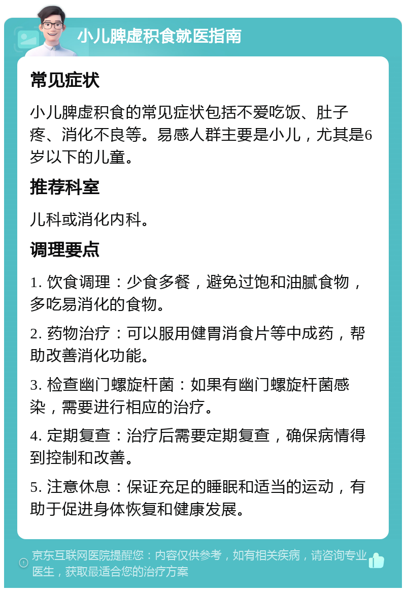 小儿脾虚积食就医指南 常见症状 小儿脾虚积食的常见症状包括不爱吃饭、肚子疼、消化不良等。易感人群主要是小儿，尤其是6岁以下的儿童。 推荐科室 儿科或消化内科。 调理要点 1. 饮食调理：少食多餐，避免过饱和油腻食物，多吃易消化的食物。 2. 药物治疗：可以服用健胃消食片等中成药，帮助改善消化功能。 3. 检查幽门螺旋杆菌：如果有幽门螺旋杆菌感染，需要进行相应的治疗。 4. 定期复查：治疗后需要定期复查，确保病情得到控制和改善。 5. 注意休息：保证充足的睡眠和适当的运动，有助于促进身体恢复和健康发展。