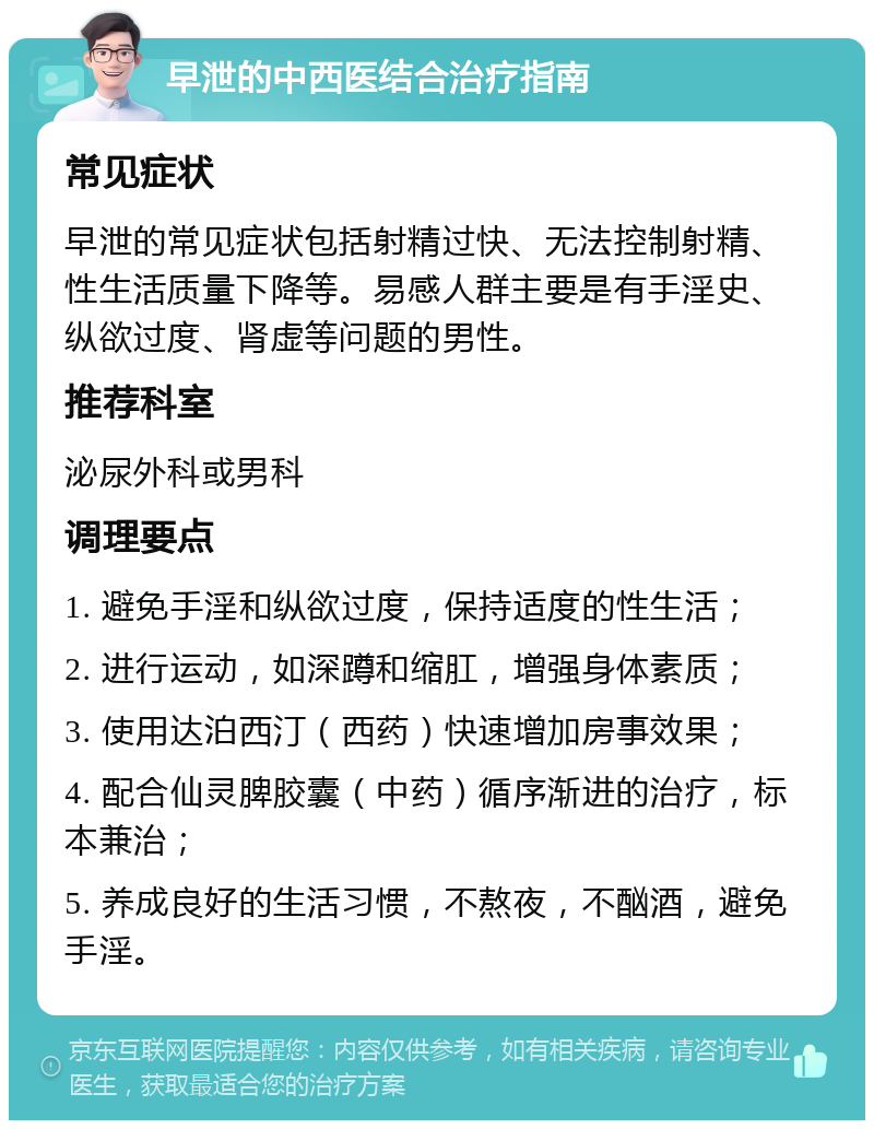 早泄的中西医结合治疗指南 常见症状 早泄的常见症状包括射精过快、无法控制射精、性生活质量下降等。易感人群主要是有手淫史、纵欲过度、肾虚等问题的男性。 推荐科室 泌尿外科或男科 调理要点 1. 避免手淫和纵欲过度，保持适度的性生活； 2. 进行运动，如深蹲和缩肛，增强身体素质； 3. 使用达泊西汀（西药）快速增加房事效果； 4. 配合仙灵脾胶囊（中药）循序渐进的治疗，标本兼治； 5. 养成良好的生活习惯，不熬夜，不酗酒，避免手淫。