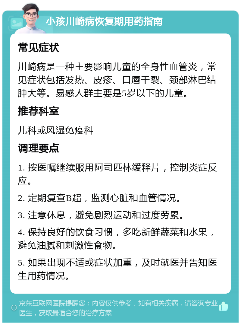 小孩川崎病恢复期用药指南 常见症状 川崎病是一种主要影响儿童的全身性血管炎，常见症状包括发热、皮疹、口唇干裂、颈部淋巴结肿大等。易感人群主要是5岁以下的儿童。 推荐科室 儿科或风湿免疫科 调理要点 1. 按医嘱继续服用阿司匹林缓释片，控制炎症反应。 2. 定期复查B超，监测心脏和血管情况。 3. 注意休息，避免剧烈运动和过度劳累。 4. 保持良好的饮食习惯，多吃新鲜蔬菜和水果，避免油腻和刺激性食物。 5. 如果出现不适或症状加重，及时就医并告知医生用药情况。