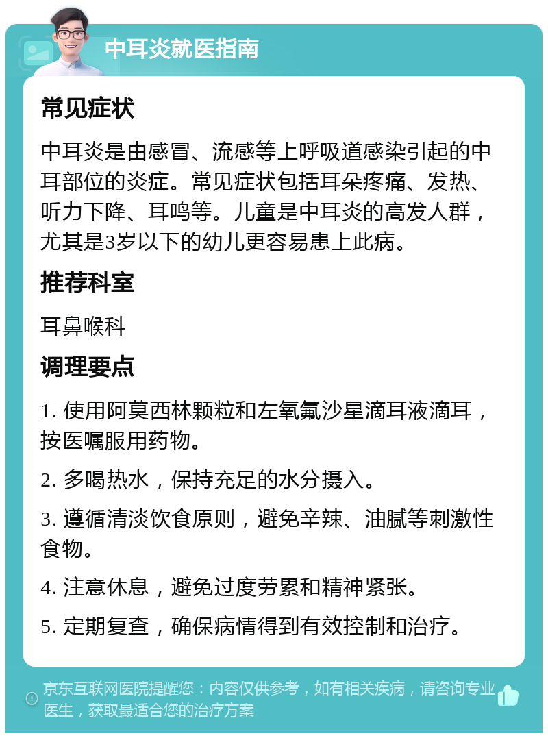 中耳炎就医指南 常见症状 中耳炎是由感冒、流感等上呼吸道感染引起的中耳部位的炎症。常见症状包括耳朵疼痛、发热、听力下降、耳鸣等。儿童是中耳炎的高发人群，尤其是3岁以下的幼儿更容易患上此病。 推荐科室 耳鼻喉科 调理要点 1. 使用阿莫西林颗粒和左氧氟沙星滴耳液滴耳，按医嘱服用药物。 2. 多喝热水，保持充足的水分摄入。 3. 遵循清淡饮食原则，避免辛辣、油腻等刺激性食物。 4. 注意休息，避免过度劳累和精神紧张。 5. 定期复查，确保病情得到有效控制和治疗。