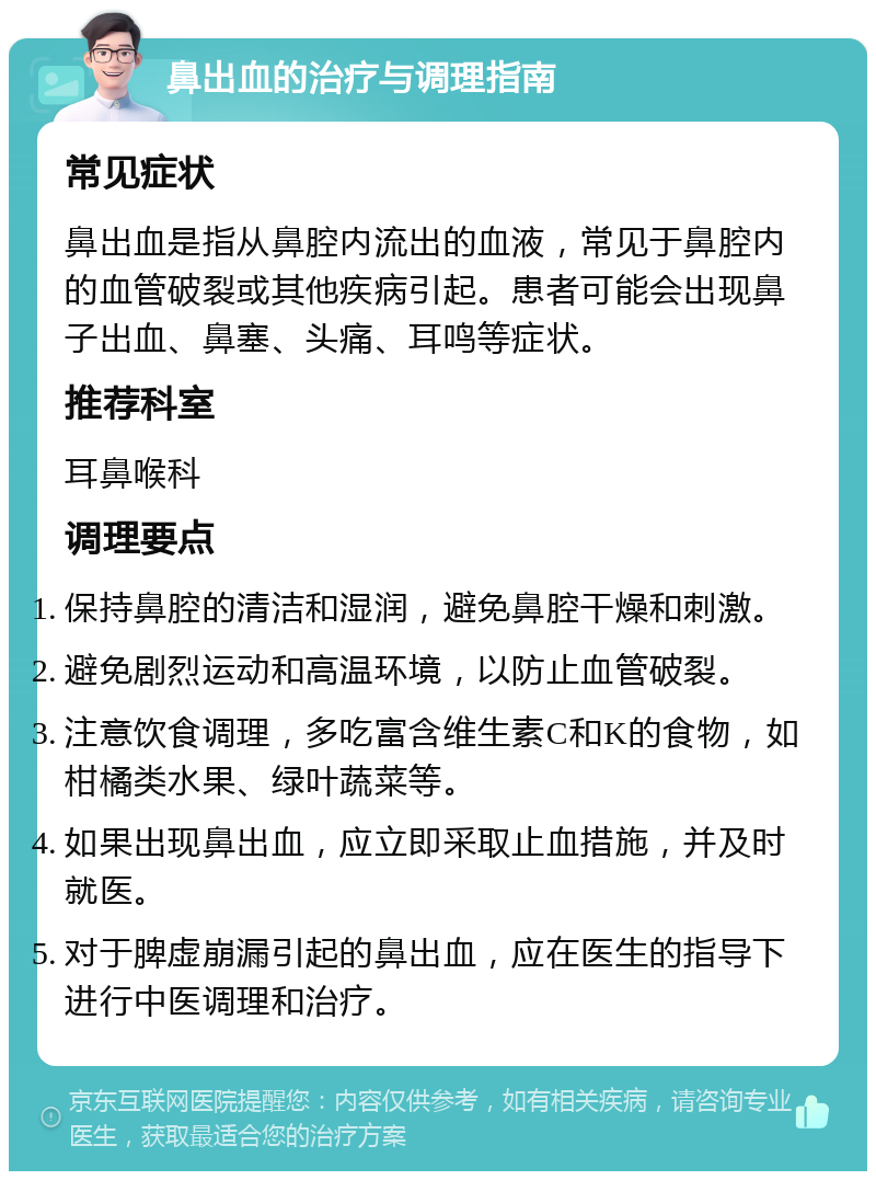 鼻出血的治疗与调理指南 常见症状 鼻出血是指从鼻腔内流出的血液，常见于鼻腔内的血管破裂或其他疾病引起。患者可能会出现鼻子出血、鼻塞、头痛、耳鸣等症状。 推荐科室 耳鼻喉科 调理要点 保持鼻腔的清洁和湿润，避免鼻腔干燥和刺激。 避免剧烈运动和高温环境，以防止血管破裂。 注意饮食调理，多吃富含维生素C和K的食物，如柑橘类水果、绿叶蔬菜等。 如果出现鼻出血，应立即采取止血措施，并及时就医。 对于脾虚崩漏引起的鼻出血，应在医生的指导下进行中医调理和治疗。