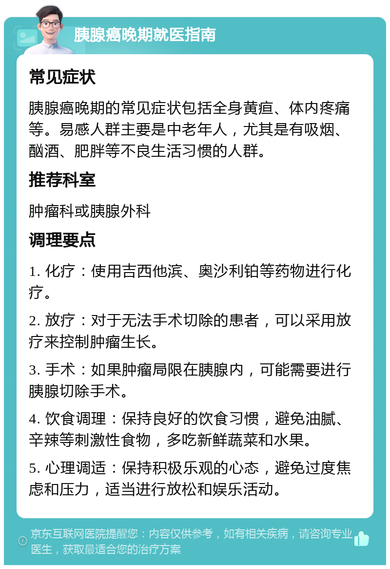 胰腺癌晚期就医指南 常见症状 胰腺癌晚期的常见症状包括全身黄疸、体内疼痛等。易感人群主要是中老年人，尤其是有吸烟、酗酒、肥胖等不良生活习惯的人群。 推荐科室 肿瘤科或胰腺外科 调理要点 1. 化疗：使用吉西他滨、奥沙利铂等药物进行化疗。 2. 放疗：对于无法手术切除的患者，可以采用放疗来控制肿瘤生长。 3. 手术：如果肿瘤局限在胰腺内，可能需要进行胰腺切除手术。 4. 饮食调理：保持良好的饮食习惯，避免油腻、辛辣等刺激性食物，多吃新鲜蔬菜和水果。 5. 心理调适：保持积极乐观的心态，避免过度焦虑和压力，适当进行放松和娱乐活动。