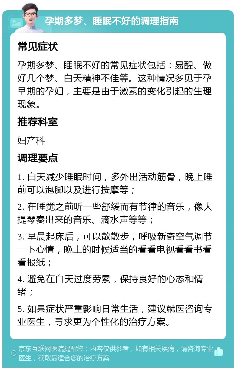 孕期多梦、睡眠不好的调理指南 常见症状 孕期多梦、睡眠不好的常见症状包括：易醒、做好几个梦、白天精神不佳等。这种情况多见于孕早期的孕妇，主要是由于激素的变化引起的生理现象。 推荐科室 妇产科 调理要点 1. 白天减少睡眠时间，多外出活动筋骨，晚上睡前可以泡脚以及进行按摩等； 2. 在睡觉之前听一些舒缓而有节律的音乐，像大提琴奏出来的音乐、滴水声等等； 3. 早晨起床后，可以散散步，呼吸新奇空气调节一下心情，晚上的时候适当的看看电视看看书看看报纸； 4. 避免在白天过度劳累，保持良好的心态和情绪； 5. 如果症状严重影响日常生活，建议就医咨询专业医生，寻求更为个性化的治疗方案。