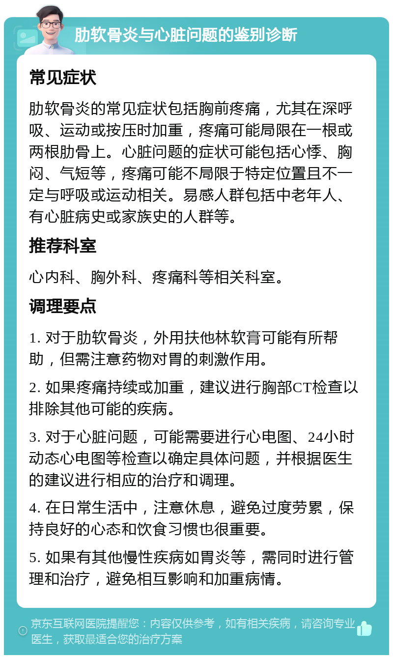 肋软骨炎与心脏问题的鉴别诊断 常见症状 肋软骨炎的常见症状包括胸前疼痛，尤其在深呼吸、运动或按压时加重，疼痛可能局限在一根或两根肋骨上。心脏问题的症状可能包括心悸、胸闷、气短等，疼痛可能不局限于特定位置且不一定与呼吸或运动相关。易感人群包括中老年人、有心脏病史或家族史的人群等。 推荐科室 心内科、胸外科、疼痛科等相关科室。 调理要点 1. 对于肋软骨炎，外用扶他林软膏可能有所帮助，但需注意药物对胃的刺激作用。 2. 如果疼痛持续或加重，建议进行胸部CT检查以排除其他可能的疾病。 3. 对于心脏问题，可能需要进行心电图、24小时动态心电图等检查以确定具体问题，并根据医生的建议进行相应的治疗和调理。 4. 在日常生活中，注意休息，避免过度劳累，保持良好的心态和饮食习惯也很重要。 5. 如果有其他慢性疾病如胃炎等，需同时进行管理和治疗，避免相互影响和加重病情。